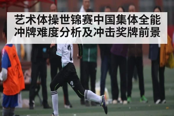 艺术体操世锦赛中国集体全能冲牌难度分析及冲击奖牌前景