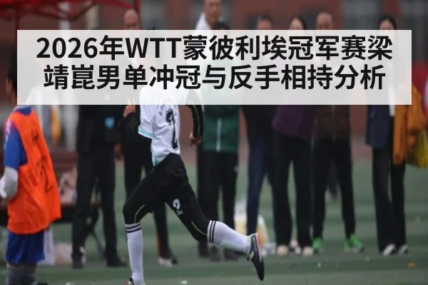 2026年WTT蒙彼利埃冠军赛梁靖崑男单冲冠与反手相持分析